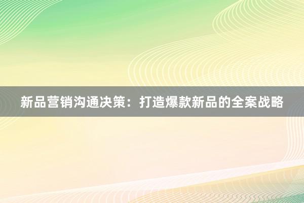 新品营销沟通决策：打造爆款新品的全案战略